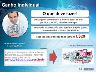 Ganho Individual
                                       O que deve fazer!
                               O divulgador deve colocar 1 anúncio todos os dias.
                                     (2ª, 3ª, 4ª, 5ª, 6ª*, Sábado e domingo)

                              Temos tudo automatizado, com apenas 4 simples passos,
                                       em seu escritório virtual (BackOffice)

                                 Faça toda dia e receba toda semana U$20

 Os anúncios estão prontos.
     É copiar e publicar...                                      ... em sites de anúncios gratuitos
                                     Anúncio
 