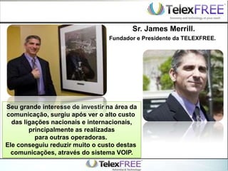 Seu grande interesse de investir na área da
comunicação, surgiu após ver o alto custo
das ligações nacionais e internacionais,
principalmente as realizadas
para outras operadoras.
Ele conseguiu reduzir muito o custo destas
comunicações, através do sistema VOIP.
Fundador e Presidente da TELEXFREE.
Sr. James Merrill.
 