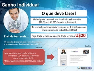 Ganho Individual
E ainda tem mais...
O divulgador deve colocar 1 anúncio todos os dias.
(2ª, 3ª, 4ª, 5ª, 6ª*, Sábado e domingo)
Temos tudo automatizado, com apenas 4 simples passos,
em seu escritório virtual (BackOffice)
O que deve fazer!
Anúncio
Seu Site
Ligue a vontade para celular e fixo em
todo Brasil, EUA e Canadá. Aproveite
nosso teste grátis de 1h
http://www.telexfree.com/ad/seu loguin
Faça toda semana e receba toda semana U$20
Os anúncios direcionam para o seu site e quando
a pessoa compra o divulgador ganha mais 10%
 