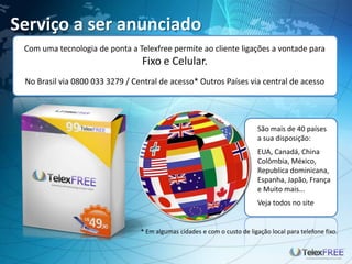 Serviço a ser anunciado
Com uma tecnologia de ponta a Telexfree permite ao cliente ligações a vontade para
Fixo e Celular.
No Brasil via 0800 033 3279 / Central de acesso* Outros Países via central de acesso
São mais de 40 países
a sua disposição:
EUA, Canadá, China
Colômbia, México,
Republica dominicana,
Espanha, Japão, França
e Muito mais...
Veja todos no site
* Em algumas cidades e com o custo de ligação local para telefone fixo.
 