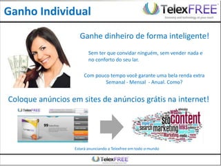 Ganho Individual
                    Ganhe dinheiro de forma inteligente!
                         Sem ter que convidar ninguém, sem vender nada e
                         no conforto do seu lar.

                      Com pouco tempo você garante uma bela renda extra
                              Semanal - Mensal - Anual. Como?


Coloque anúncios em sites de anúncios grátis na internet!




                  Estará anunciando a Telexfree em todo o mundo
 