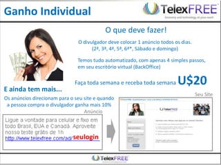 Ganho Individual
                                           O que deve fazer!
                               O divulgador deve colocar 1 anúncio todos os dias.
                                     (2ª, 3ª, 4ª, 5ª, 6ª*, Sábado e domingo)

                               Temos tudo automatizado, com apenas 4 simples passos,
                               em seu escritório virtual (BackOffice)

                              Faça toda semana e receba toda semana       U$20
E ainda tem mais...
                                                                                    Seu Site
Os anúncios direcionam para o seu site e quando
 a pessoa compra o divulgador ganha mais 10%
                                  Anúncio



                             seulogin
 