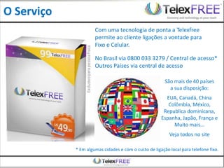O Serviço
                     Com uma tecnologia de ponta a Telexfree
                     permite ao cliente ligações a vontade para
                     Fixo e Celular.

                     No Brasil via 0800 033 3279 / Central de acesso*
                     Outros Países via central de acesso

                                                        São mais de 40 países
                                                          a sua disposição:
                                                        EUA, Canadá, China
                                                         Colômbia, México,
                                                       Republica dominicana,
                                                      Espanha, Japão, França e
                                                           Muito mais...
                                                          Veja todos no site

            * Em algumas cidades e com o custo de ligação local para telefone fixo.
 