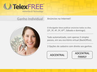 Ganho Individual Anúncios na Internet!
O divulgador deve publicar anúncios todos os dias.
(2ª, 3ª, 4ª, 5ª, 6ª*, Sábado e domingo).
Tudo automatizado, com apenas 3 simples
passos, em seu escritório virtual (BackOffice).
2 Opções de cadastro com direito aos ganhos.
ADCENTRAL
ADCENTRAL
FAMILY
 