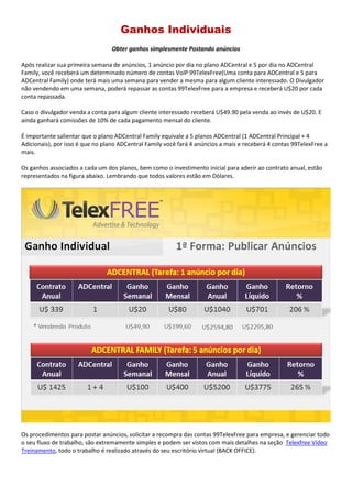 Ganhos Individuais
Obter ganhos simplesmente Postando anúncios
Após realizar sua primeira semana de anúncios, 1 anúncio por dia no plano ADCentral e 5 por dia no ADCentral
Family, você receberá um determinado número de contas VoIP 99TelexFree(Uma conta para ADCentral e 5 para
ADCentral Family) onde terá mais uma semana para vender a mesma para algum cliente interessado. O Divulgador
não vendendo em uma semana, poderá repassar as contas 99TelexFree para a empresa e receberá U$20 por cada
conta repassada.
Caso o divulgador venda a conta para algum cliente interessado receberá U$49.90 pela venda ao invés de U$20. E
ainda ganhará comissões de 10% de cada pagamento mensal do cliente.
É importante salientar que o plano ADCentral Family equivale a 5 planos ADCentral (1 ADCentral Principal + 4
Adicionais), por isso é que no plano ADCentral Family você fará 4 anúncios a mais e receberá 4 contas 99TelexFree a
mais.
Os ganhos associados a cada um dos planos, bem como o investimento inicial para aderir ao contrato anual, estão
representados na figura abaixo. Lembrando que todos valores estão em Dólares.
Os procedimentos para postar anúncios, solicitar a recompra das contas 99TelexFree para empresa, e gerenciar todo
o seu fluxo de trabalho, são extremamente simples e podem ser vistos com mais detalhes na seção Telexfree Vídeo
Treinamento, todo o trabalho é realizado através do seu escritório virtual (BACK OFFICE).
 