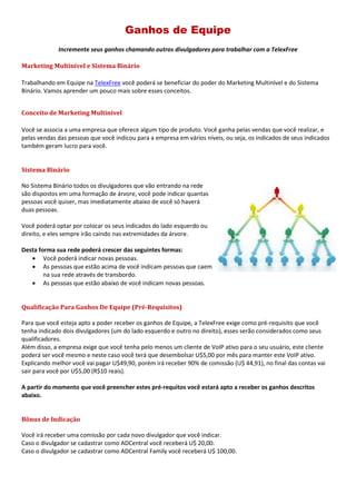 Ganhos de Equipe
Incremente seus ganhos chamando outros divulgadores para trabalhar com a TelexFree
Marketing Multinível e Sistema Binário
Trabalhando em Equipe na TelexFree você poderá se beneficiar do poder do Marketing Multinível e do Sistema
Binário. Vamos aprender um pouco mais sobre esses conceitos.
Conceito de Marketing Multinível
Você se associa a uma empresa que oferece algum tipo de produto. Você ganha pelas vendas que você realizar, e
pelas vendas das pessoas que você indicou para a empresa em vários níveis, ou seja, os indicados de seus indicados
também geram lucro para você.
Sistema Binário
No Sistema Binário todos os divulgadores que vão entrando na rede
são dispostos em uma formação de árvore, você pode indicar quantas
pessoas você quiser, mas imediatamente abaixo de você só haverá
duas pessoas.
Você poderá optar por colocar os seus indicados do lado esquerdo ou
direito, e eles sempre irão caindo nas extremidades da árvore.
Desta forma sua rede poderá crescer das seguintes formas:
 Você poderá indicar novas pessoas.
 As pessoas que estão acima de você indicam pessoas que caem
na sua rede através de transbordo.
 As pessoas que estão abaixo de você indicam novas pessoas.
Qualificação Para Ganhos De Equipe (Pré-Requisitos)
Para que você esteja apto a poder receber os ganhos de Equipe, a TelexFree exige como pré-requisito que você
tenha indicado dois divulgadores (um do lado esquerdo e outro no direito), esses serão considerados como seus
qualificadores.
Além disso, a empresa exige que você tenha pelo menos um cliente de VoIP ativo para o seu usuário, este cliente
poderá ser você mesmo e neste caso você terá que desembolsar U$5,00 por mês para manter este VoIP ativo.
Explicando melhor você vai pagar U$49,90, porém irá receber 90% de comissão (U$ 44,91), no final das contas vai
sair para você por U$5,00 (R$10 reais).
A partir do momento que você preencher estes pré-requitos você estará apto a receber os ganhos descritos
abaixo.
Bônus de Indicação
Você irá receber uma comissão por cada novo divulgador que você indicar.
Caso o divulgador se cadastrar como ADCentral você receberá U$ 20,00.
Caso o divulgador se cadastrar como ADCentral Family você receberá U$ 100,00.
 