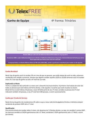 Ganho Residual
Neste tipo de ganho você irá receber 2% em cima do que as pessoas, que estão abaixo de você na rede, estiverem
recebendo com relação a anúncios. Sempre que alguém receber aqueles U$20 ou U$100 semanais você irá receber
esses 2%. Esse tipo de ganho vai até o 6º.nível de sua rede.
Explicando os Níveis
Tenha o cuidado de não confundir os níveis com o desenho da árvore binária. O primeiro nível abaixo de você são
todas as pessoas que você indicou de forma direta, e não aqueles 2 usuários que você visualiza na árvore.
Desta forma se você indicou 10 pessoas, essas 10 farão parte do seu 1º.nível, se todas as pessoas do 1º.nível
indicarem também 10 pessoas, o seu 2º.nível terá 100 pessoas, e assim sucessivamente.
Ganho por Venda do Serviço
Nesta forma de ganho nós receberemos 2% sobre o que a nossa rede de divulgadores Diretos e Indiretos estejam
vendendo de produto VOIP até o 5° nível.
Qualificação:
Para termos direito de receber atéos 5 níveis, nós devemos ter 5 Clientes diretos, ou seja, ter vendido 5 contas VOIP.
(se tivermos vendido só 3VOIPs ganharemos até o 3° Nível, vendendo 2 VOIPs ganharemos até o 2° Nível, e assim
por diante)
 