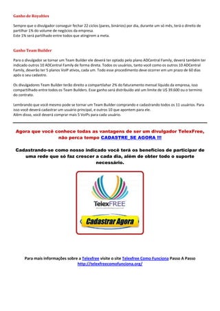 Ganho de Royalties
Sempre que o divulgador conseguir fechar 22 ciclos (pares, binários) por dia, durante um só mês, terá o direito de
partilhar 1% do volume de negócios da empresa.
Este 1% será partilhado entre todos que atingirem a meta.
Ganho Team Builder
Para o divulgador se tornar um Team Builder ele deverá ter optado pelo plano ADCentral Family, deverá também ter
indicado outros 10 ADCentral Family de forma direta. Todos os usuários, tanto você como os outros 10 ADCentral
Family, deverão ter 5 planos VoIP ativos, cada um. Todo esse procedimento deve ocorrer em um prazo de 60 dias
após o seu cadastro.
Os divulgadores Team Builder terão direito a compartilahar 2% do faturamento mensal líquido da empresa, isso
compartilhado entre todos os Team Builders. Esse ganho será distribuído até um limite de U$ 39.600 ou o termino
do contrato.
Lembrando que você mesmo pode se tornar um Team Builder comprando e cadastrando todos os 11 usuários. Para
isso você deverá cadastrar um usuário principal, e outros 10 que apontem para ele.
Além disso, você deverá comprar mais 5 VoIPs para cada usuário.
Agora que você conhece todas as vantagens de ser um divulgador TelexFree,
não perca tempo CADASTRE_SE AGORA !!!
Cadastrando-se como nosso indicado você terá os benefícios de participar de
uma rede que só faz crescer a cada dia, além de obter todo o suporte
necessário.
Para mais informações sobre a Telexfree visite o site Telexfree Como Funciona Passo A Passo
http://telexfreecomofunciona.org/
 