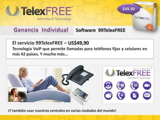 Software 99TelexFREE
El servicio 99TelexFREE – US$49,90
Tecnología VoiP que permite llamadas para teléfonos fijos y celulares en
más 42 países. Y mucho más...
¡Y también usar nuestras centrales en varias ciudades del mundo!
$49.90
 