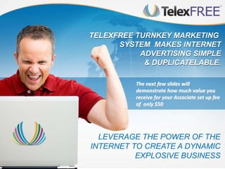 LEVERAGE THE POWER OF THE
INTERNET TO CREATE A DYNAMIC
EXPLOSIVE BUSINESS
TELEXFREE TURNKEY MARKETING
SYSTEM MAKES INTERNET
ADVERTISING SIMPLE
& DUPLICATELABLE.
The next few slides will
demonstrate how much value you
receive for your Associate set up fee
of only $50
 