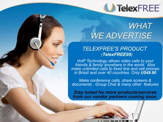 WHAT
WE ADVERTISE
TELEXFREE'S PRODUCT
(TelexFREE99)
VoIP Technology allows video calls to your
friends & family anywhere in the world. Also
make unlimited calls to fixed line and cell phones
in Brazil and over 40 countries. Only U$49.90
Make conference calls, share screens &
documents . Group Chat & many other features
Stay tuned for more products/services
from our vendor partners coming soon.
 