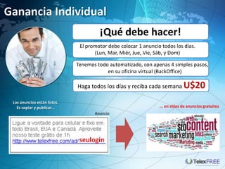 Ganancia Individual
                                       ¡Qué debe hacer!
                               El promotor debe colocar 1 anuncio todos los días.
                                     (Lun, Mar, Miér, Jue, Vie, Sáb, y Dom)

                              Tenemos todo automatizado, con apenas 4 simples pasos,
                                          en su oficina virtual (BackOffice)

                              Haga todos los días y reciba cada semana U$20

 Los anuncios están listos.
   Es copiar y publicar...                                       ... en sitios de anuncios gratuitos
                                     Anuncio
 