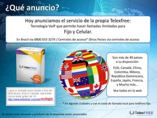 ¿Qué anuncio?
                  Hoy anunciamos el servicio de la propia Telexfree:
                      Tecnología VoiP que permite hacer llamadas ilimitadas para
                                                Fijo y Celular.
           En Brasil vía 0800 033 3279 / Centrales de acceso* Otros Países vía centrales de acceso




                                                                                        Son más de 40 países
                                                                                          a su disposición:
                                                                                        EUA, Canadá, China,
                                                                                         Colombia, México,
                                                                                      República Dominicana,
                                                                                      España, Japón, Francia,
                                                                                          y Mucho más...
                                                                                        Vea todos en la web


                                               * En algunas ciudades y con el costo de llamada local para teléfono fijo.


En breve otras servicios y produtos de la empresas serán anunciados
 