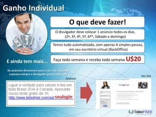 Ganho Individual
E ainda tem mais...
O divulgador deve colocar 1 anúncio todos os dias.
(2ª, 3ª, 4ª, 5ª, 6ª*, Sábado e domingo)
Temos tudo automatizado, com apenas 4 simples passos,
em seu escritório virtual (BackOffice)
O que deve fazer!
Anúncio
Seu Site
Faça toda semana e receba toda semana U$20
Os anúncios direcionam para o seu site e quando
a pessoa compra o divulgador ganha mais 10%
 