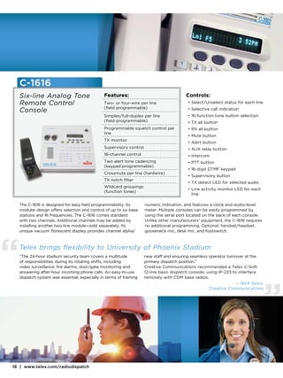 C-1616
    Six-line Analog Tone                        Features:                                  Controls:
    Remote Control                              Two- or four-wire per line                  •  elect/Unselect status for each line
                                                                                              S
                                                (field programmable)
    Console                                                                                 • Selective call indication
                                                Simplex/full-duplex per line                • 16-function tone button selection
                                                (field programmable)                        • TX all button
                                                Programmable squelch control per            • RX all button
                                                line
                                                                                            • Mute button
                                                TX monitor
                                                                                            • Alert button
                                                Supervisory control                         •  UX relay button
                                                                                              A
                                                16-channel control                          • Intercom
                                                Two alert tone cadencing                    • PTT button
                                                (keypad programmable)
                                                                                            • 16-digit DTMF keypad
                                                Crossmute per line (hardwire)
                                                                                            • Supervisory button
                                                TX notch filter
                                                                                            • TX detect LED for selected audio
                                                Wildcard groupings
                                                                                            • Line activity monitor LED for each
                                                (function tones)
                                                                                              line

    The C-1616 is designed for easy field programmability. Its        numeric indication, and features a clock and audio-level
    modular design offers selection and control of up to six base     meter. Multiple consoles can be easily programmed by
    stations and 16 frequencies. The C-1616 comes standard            using the serial port located on the back of each console.
    with two channels. Additional channels may be added by            Unlike other manufacturers’ equipment, the C-1616 requires
    installing another two-line module—sold separately. Its           no additional programming. Optional: handset/headset,
    unique vacuum florescent display provides channel alpha/          gooseneck mic, desk mic, and footswitch.




“   Telex brings flexibility to University of Phoenix Stadium
    “The 24-hour stadium security team covers a multitude
    of responsibilities during its rotating shifts, including
    video surveillance, fire alarms, door/gate monitoring and
    answering after-hour incoming phone calls. An easy-to-use
    dispatch system was essential, especially in terms of training
                                                                      new staff and ensuring seamless operator turnover at the
                                                                      primary dispatch position.”
                                                                      Creative Communications recommended a Telex C-Soft
                                                                      12-line basic dispatch console, using IP-223 to interface
                                                                      remotely with CDM base radios.




                                                                                                                                      ”
                                                                                                                  — Nick Spiro,
                                                                                                       Creative Communications




18 | www.telex.com/radiodispatch
 