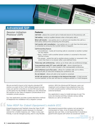 Advanced SIP
    Session Initiation                          Features:
    Protocol (SIP)                              Call hold – places the current call on hold and returns to the previous call.
                                                Call waiting – sends an audible indicator when a third party calls in.
                                                Blind call transfer – two parties are in a call and one transfers the call to a
                                                third party without first contacting the third party.
                                                Call transfer with consultation – two parties are in a call, then the third party
                                                is contacted to announce the transfer before it happens.

                                                Call-forwarding feature:
                                                    • Unconditional – routes all incoming calls to voicemail or another number
                                                      for any reason.
                                                    • Busy – sends a call to another phone number or voicemail in the event
                                                      the line is busy.
                                                    • No answer – sends the call to another phone number or voicemail in the
                                                      event that there is no answer (after a pre-defined time).

                                                Three-way call conferencing – allows up to three calls via conference bridge.
                                                Cross-patching radio PTT users with SIP calls – allows dispatchers to
                                                interface radios via SIP, to be included in the interoperable conferences.
                                                Call conference up to five users – allows for multiple calls out to others,
                                                putting all calls on hold then bridging the conference call.
                                                Do not disturb – allows all calls to be routed to voicemail.
                                                All SIP call sessions are recorded on the Network Recorder – C-Soft records
                                                via echo packets, so the user will have to configure packets in C-Soft Designer.




    We are excited to launch a full industry-standard SIP             solution. With the Advanced SIP features, users can
    solution as a part of the C-Soft software-based console.          implement and configure many telephone lines into
    Users can opt for a two-line or six-line HW security key          a C-Soft console position without having to connect
    or SW option for the ADHB-4. Adding our new Advanced              external hardware.
    SIP solution to the Telex IP dispatch console allows for a
    complete console solution.                                        Our application is easy to install and easy to use! The
                                                                      icons are intuitive and they indicate various calling
    Our new application provides a great alternative method           features (i.e. call is on hold, etc).
    of telephone line installation into a dispatch console




“   Telex ROIP for Cobalt Equipment’s mobile ECC
    Cobalt Equipment and TelePath chose the Telex IP-223
    ROIP / C-Soft dispatch system because it is the best
    solution for a mobile response unit. “Telex is very user-
    friendly, It can be changed quickly, and it’s very flexible.
                                                                     We looked at several other systems, but we kept on
                                                                     coming back to Telex. A lot of states and state fire
                                                                     agencies also use Telex, so we figured that it would be a
                                                                     good fit with anyone with whom we would ever work.”




                                                                                                                                    ”
                                                                                                                   — Rob Knabe
                                                                                                     President, Cobalt Equipment


8 | www.telex.com/radiodispatch
 