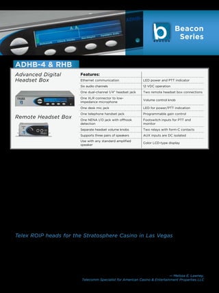 Beacon
                                                                                                            Series


    ADHB-4  RHB
    Advanced Digital                           Features:
    Headset Box                                Ethernet communication                  LED power and PTT indicator
                                               Six audio channels                      12 VDC operation
                                               One dual-channel 1/4” headset jack      Two remote headset box connections
                                               One XLR connector to low-
                                                                                       Volume control knob
                                               impedance microphone
                                               One desk mic jack                       LED for power/PTT indication
                                               One telephone handset jack              Programmable gain control
    Remote Headset Box                         One NENA I/O jack with offhook          Footswitch inputs for PTT and
                                               detection                               monitor
                                               Separate headset volume knobs           Two relays with form-C contacts
                                               Supports three pairs of speakers        AUX inputs are DC isolated
                                               Use with any standard amplified
                                                                                       Color LCD-type display
                                               speaker


    The all-new Advanced Digital Headset Box (ADHB-4), an           backwards-compatible with Windows XP. In addition,
    enhancement to the HB-3+, is our next generation radio          the ADHB-4 includes all connections necessary for
    dispatch headset adaptor. The ADHB-4 works exclusively          full integration into the most common radio dispatch
    with the Telex C-Soft console version 5.000 or later.           configurations.
    It processes audio internally and communicates with
    C-Soft to transfer the signal via USB, which eliminates         One of the most striking features of the ADHB-4 is its
    dependence on the PC sound card. This allows users to
                                                                    full-color LCD screen. This display hosts a rich interface
    purchase their own computer. While the current HB3+
                                                                    which provides the user with at-a-glance system status
    works with two speakers, the ADHB-4 supports up to six
                                                                    updates. With its Web capability, the ADHB-4 can also be
    speakers per position.
                                                                    managed via web interface. These advanced configuration
    The ADHB-4 is the heart of the C-Soft console dispatch          options will bring peace of mind to dispatch operators,
    position. It removes the barrier between users of different     enabling them to focus on the critical task at hand. Our
    PC audio platforms and enables them to relay vital, life-       new Remote Headset Box (RHB) allows up to two option
    saving information. To further enhance the flexibility          RHB’s to connect to the ADHB-4. This allows other users
    of the system, the ADHB-4 works with most desktop               to listen to the dispatch position (ie: supervisor, second
    systems running the latest Microsoft Windows 7. It is also      dispatcher).




“   Telex ROIP heads for the Stratosphere Casino in Las Vegas
    “Our PBX operators need to stay focused on the phones
    and providing guest service rather than navigating
    screens or using complicated technology,” Lawney adds.
    “The interoperability between the phones, the GUI on
    the computer screen and the IP-223 systems behind the
                                                                    channels are arranged so that they can see them clearly
                                                                    without scrolling; they don’t need to do anything beyond
                                                                    click on a screen button to view, scan, and send the call
                                                                    messages out.”
                                                                     “Working with McIntosh and Telex was a great
    scenes is as user-friendly as it is technologically seamless.
                                                                    experience. There were no issues, no down time, and the
    The operators have the usual buttons that you would see
                                                                    system is a perfect fit for us.”
    on a regular radio-base station on their screens and the
                                                                                                   — Melissa E. Lawney,
                                                Telecomm Specialist for American Casino  Entertainment Properties LLC
                                                                                        www.telex.com/radiodispatch | 9
 