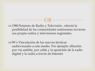 
 1980 Estatuto de Radio y Televisión , ofreció la
  posibilidad de las comunidades autónomas tuvieran
  sus propio radios y televisiones regionales.

 90´s Vinculación de las nuevas técnicas
  audiovisuales a este medio. Por ejemplo: difusión
  por vía satélite, por cable y la aparición de la radio
  digital y la radio a través de Internet
 