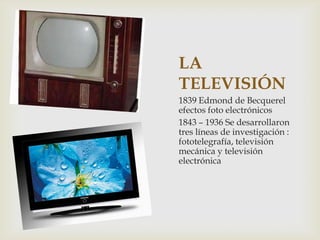 LA
TELEVISIÓN
1839 Edmond de Becquerel
efectos foto electrónicos
1843 – 1936 Se desarrollaron
tres líneas de investigación :
fototelegrafía, televisión
mecánica y televisión
electrónica
 