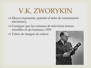 V.K. ZWORYKIN
 Mayor exponente, patentó el tubo de retrasmisión
  electrónica.
 Consigue que las cámaras de televisión fueran
  sensibles al ojo humano, 1939
 Tubos de imagen de orticor
 