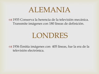 ALEMANIA
 1935 Conserva la herencia de la televisión mecánica.
  Transmite imágenes con 180 líneas de definición.



               LONDRES
 1936 Emitía imágenes con 405 líneas, fue la era de la
  televisión electrónica.
 