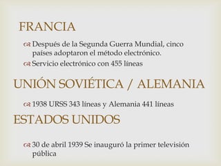 FRANCIA
  Después de la Segunda Guerra Mundial, cinco
   países adoptaron el método electrónico.
  Servicio electrónico con 455 líneas

UNIÓN SOVIÉTICA / ALEMANIA
  1938 URSS 343 líneas y Alemania 441 líneas

ESTADOS UNIDOS
  30 de abril 1939 Se inauguró la primer televisión
   pública
 