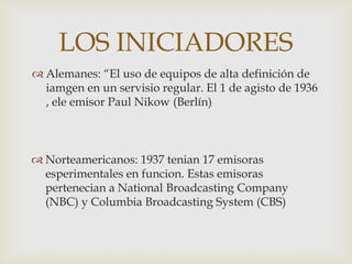 LOS INICIADORES
 Alemanes: “El uso de equipos de alta definición de
  iamgen en un servisio regular. El 1 de agisto de 1936
  , ele emisor Paul Nikow (Berlín)



 Norteamericanos: 1937 tenian 17 emisoras
  esperimentales en funcion. Estas emisoras
  pertenecian a National Broadcasting Company
  (NBC) y Columbia Broadcasting System (CBS)
 