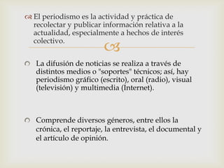  El periodismo es la actividad y práctica de
  recolectar y publicar información relativa a la
  actualidad, especialmente a hechos de interés
  colectivo.
                        
   La difusión de noticias se realiza a través de
   distintos medios o "soportes" técnicos; así, hay
   periodismo gráfico (escrito), oral (radio), visual
   (televisión) y multimedia (Internet).



   Comprende diversos géneros, entre ellos la
   crónica, el reportaje, la entrevista, el documental y
   el artículo de opinión.
 