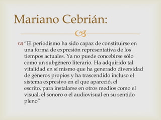 Mariano Cebrián:
          
 “El periodismo ha sido capaz de constituirse en
  una forma de expresión representativa de los
  tiempos actuales. Ya no puede concebirse sólo
  como un subgénero literario. Ha adquirido tal
  vitalidad en sí mismo que ha generado diversidad
  de géneros propios y ha trascendido incluso el
  sistema expresivo en el que apareció, el
  escrito, para instalarse en otros medios como el
  visual, el sonoro o el audiovisual en su sentido
  pleno”
 