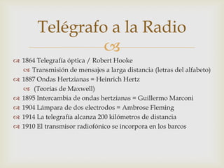 Telégrafo a la Radio
                 
 1864 Telegrafía óptica / Robert Hooke
   Transmisión de mensajes a larga distancia (letras del alfabeto)
 1887 Ondas Hertzianas = Heinrich Hertz
   (Teorías de Maxwell)
 1895 Intercambia de ondas hertzianas = Guillermo Marconi
 1904 Lámpara de dos electrodos = Ambrose Fleming
 1914 La telegrafía alcanza 200 kilómetros de distancia
 1910 El transmisor radiofónico se incorpora en los barcos
 