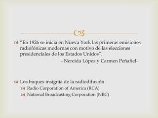 
 “En 1926 se inicia en Nueva York las primeras emisiones
  radiofónicas modernas con motivo de las elecciones
  presidenciales de los Estados Unidos”.
                      - Nereida López y Carmen Peñafiel-



 Los buques insignia de la radiodifusión
    Radio Corporation of America (RCA)
    National Broadcasting Corporation (NBC)
 