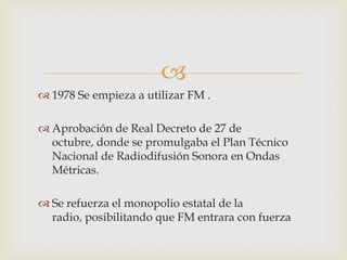 
 1978 Se empieza a utilizar FM .

 Aprobación de Real Decreto de 27 de
  octubre, donde se promulgaba el Plan Técnico
  Nacional de Radiodifusión Sonora en Ondas
  Métricas.

 Se refuerza el monopolio estatal de la
  radio, posibilitando que FM entrara con fuerza
 