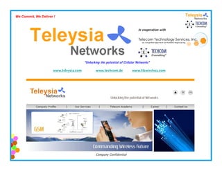 We Commit, We Deliver !


                                                                              In cooperation with
                                                                                    p




                                        “Unlocking the potential of Cellular Networks”

                     www.teleysia.com           www.techcom.de           www.ttswireless.com




                                                Company Confidential
 