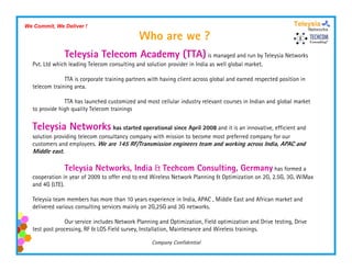 We Commit, We Deliver !

                                              Who are we ?
                 Teleysia Telecom Academy (
                                          (TTA) is managed and run by Teleysia Networks
                                              )
  Pvt. Ltd which leading Telecom consulting and solution provider in India as well global market.

               TTA is corporate training partners with having client across global and earned respected position in
  telecom training area.

               TTA has launched customized and most cellular industry relevant courses in Indian and global market
  to provide high quality Telecom trainings


  Teleysia Networks has started operational since April 2008 and it is an innovative, efficient and
  solution providing telecom consultancy company with mission to become most preferred company for our
  customers and employees. We are 145 RF/Transmission engineers team and working across India, APAC and
  Middle east.

                 Teleysia Networks, India & Techcom Consulting, Germany has formed a
  cooperation in year of 2009 to offer end to end Wireless Network Planning & Optimization on 2G, 2.5G, 3G, WiMax
  and 4G (LTE).
         ( )

  Teleysia team members has more than 10 years experience in India, APAC , Middle East and African market and
  delivered various consulting services mainly on 2G,25G and 3G networks.

                Our service includes Network Planning and Optimization, Field optimization and Drive testing Drive
                                                             Optimization                            testing,
  test post processing, RF & LOS Field survey, Installation, Maintenance and Wireless trainings.

                                                   Company Confidential
 