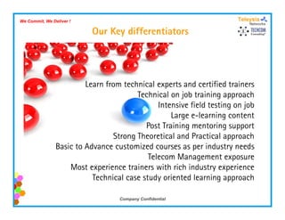 We Commit, We Deliver !

                           Our Key differentiators




                         Learn from technical experts and certified trainers
                                        Technical on job training approach
                                               Intensive field testing on job
                                                   Large e-learning content
                                           Post Training
                                           P t T i i mentoring support
                                                              t i           t
                                 Strong Theoretical and Practical approach
                Basic to Advance customized courses as per industry needs
                                            Telecom Management exposure
                    Most experience trainers with rich industry experience
                           Technical case study oriented learning approach

                                   Company Confidential
 