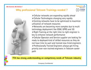 We Commit, We Deliver !

             Why professional Telecom Trainings needed ?
                             Cellular networks are expanding rapidly ahead
                             Cellular Technologies changing very rapidly
                             Existing networks have to be optimized to maximize
                           utilization of network resources
                             Networks are becoming more complex due to multi
                           technology deployment like GSM, GPRS and 3G
                             Right Training at the right time to right engineer is
                           key to enhance network performance
                             Cellular Operator and Service supplier are looking for
                           ready to deployed kind of skilled resources as they do
                           not have time to wait and trained new hired engineers
                             Professionally Trained Engineers always get hiring
                           priority over non trained engineers in Telecom career
                                         non-trained
                           path

        TTA has strong understanding on competency needs of Telecom industry

                                  Company Confidential
 