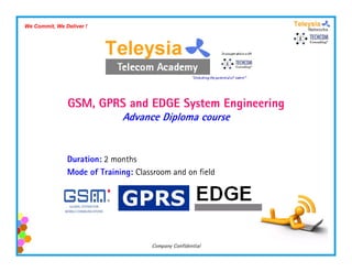 We Commit, We Deliver !




               GSM, GPRS and EDGE System Engineering
                             Advance Diploma course


               Duration: 2 months
               Mode of Training: Classroom and on field




                                     Company Confidential
 