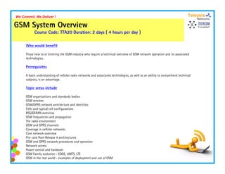 We Commit, We Deliver !

GSM System Overview
           Course Code: TTA20 Duration: 2 days ( 4 hours per day )

     Who would benefit

     Those new to or entering the GSM industry who require a technical overview of GSM network operation and its associated
     technologies.

     Prerequisites

     A basic understanding of cellular radio networks and associated technologies, as well as an ability to comprehend technical
                                                                     technologies
     subjects, is an advantage.

     Topic areas include

     GSM organizations and standards bodies
             g
     GSM services
     GSM/GPRS network architecture and identities
     Cells and typical cell configurations
     BSS/GERAN overview
     GSM frequencies and propagation
     The radio environment
     GSM and GPRS channels
     Coverage in cellular networks
     Core network overview
     Pre- and Post-Release 4 architectures
     GSM and GPRS network procedures and operation
     Network access
     Power control and handover
     GSM Family evolution - EDGE, UMTS, LTE
     GSM in the real world - examples of deployment and use of GSM
 