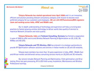 We Commit, We Deliver !
                                              About us

                Teleysia Networks has started operational since April 2008 and it is an innovative,
    efficient and solution providing telecom consultancy company with mission to become most
    preferred company for our customers and employees. We are 225 RF/Transmission/BSS engineers
    team and working across India, APAC and Middle east.

                Our in-depth understanding of technology and experience will help us to bring best
    practices to fastest growing wireless technology to deliver world class quality of services to
    maximize Network utilization and voice quality
                                             quality.

                Teleysia Networks, India and Techcom Consulting, Germany has formed a cooperation
    in year of 2009 to offer end to end Wireless Network Planning & Optimization on 2G, 2.5G, 3G,
    WiMax and 4G (LTE).

               Teleysia Networks and TTS Wireless, USA has entered in to strategic partnership to
    provide RF Optimization software solutions and services in Indian market on 2G and 3G networks.

               Teleysia team members has more than 10 years experience in India, APAC , Middle East
    and African market and delivered various consulting services mainly on 2G,25G and 3G networks.

                Our service includes Network Planning and Optimization, Field optimization and Drive
    testing, Drive test post processing, RF & LOS Field survey, Installation, Maintenance and Wireless
    Professional trainings.
                                             Company Confidential
 
