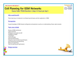 We Commit, We Deliver !

Cell Planning for GSM Networks
           Course Code: TTA40 Duration: 4 days ( 4 hours per day )

    Who would benefit

    Those requiring an introduction to cell planning techniques and their application in GSM
                                                                                         GSM.

    Prerequisites

    A good knowledge of GSM network configuration and operation as well as an understanding of basic radio concepts.

    Topic areas include

    Review of GSM architecture
    Logical channels
    Propagation principles for UHF
    Propagation models
    Link budgets
    Traffic principles
    Channel dimensioning
    Frequency reuse and planning techniques
    Cell dimensioning and positioning
    Radio site engineering
    Tools for planning and optimization

    Design exercises
 