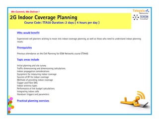 We Commit, We Deliver !

2G Indoor Coverage Planning
           Course Code: TTA50 Duration: 2 days ( 4 hours per day )


    Who would benefit

    Experienced cell planners wishing to move i
    E     i   d ll l           i hi           into i d
                                                   indoor coverage planning, as well as those who need to understand i d
                                                                    l i           ll     h     h     d      d      d indoor planning
                                                                                                                             l i
    issues.

    Prerequisites

    Previous attendance on the Cell Planning for GSM Networks course (TTA40)

    Topic areas include

    Initial planning and site survey
    Traffic dimensioning and dimensioning calculations
    Indoor propagation considerations
    Equipment for measuring indoor coverage
    Sources of RF for indoor coverage
    Methods of providing indoor coverage
    Copper and Fibre DAS
       pp
    Indoor antenna types
    Performance of link budget calculations
    Integrating indoor cells
    Handover triggers and parameters

    Practical planning exercises
 