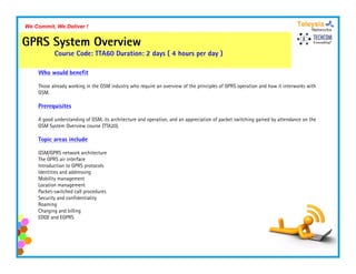 We Commit, We Deliver !


GPRS System Overview
           Course Code: TTA60 Duration: 2 days ( 4 hours per day )

    Who would benefit

    Those already working i th GSM i d t who require an overview of th principles of GPRS operation and how it interworks with
    Th     l d       ki in the     industry h    i           i    f the i i l      f           ti     dh       i t     k ith
    GSM.

    Prerequisites

    A good understanding of GSM, its architecture and operation, and an appreciation of packet switching gained by attendance on the
                            GSM                       operation
    GSM System Overview course (TTA20).

    Topic areas include

    GSM/GPRS network architecture
    The GPRS air interface
    Introduction to GPRS protocols
    Identities and addressing
    Mobility management
    Location management
    Packet-switched call procedures
    Security and confidentiality
    Roaming
    Charging and billing
    EDGE and EGPRS
 