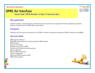We Commit, We Deliver !


GPRS Air Interface
           Course Code: TTA70 Duration: 2 days ( 4 hours per day )


    Who would benefit

    Engineers involved in network planning, commissioning, network optimization, strategy determination, deployment, equipment
    design or manufacturing of the GPRS radio access network.

    Prerequisites

    Familiarity with the structure and operation of the GSM air interface, obtained by attending the GSM Air Interface course (MB50).

    Topic areas include

    GPRS system architecture
    GSM-GPRS i t
    GSM GPRS interworking and interworking between GPRS networks
                         ki     di t     ki b t           t k
    GPRS identities
    Access to the network
    Allocation of resources to GPRS
    Overview of the transmission plane protocols
    Resource allocation
    SMS and MMS interworking
    Location management
    Uplink and downlink packet transfer
    GPRS planning aspects
 