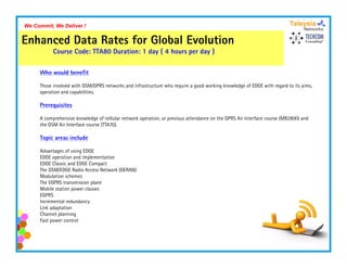 We Commit, We Deliver !


Enhanced Data Rates for Global Evolution
           Course C d TTA80 D ti
           C      Code:     Duration: 1 d ( 4 h
                                        day   hours per d )
                                                        day

     Who would benefit

     Those involved with GSM/GPRS networks and infrastructure who require a good working knowledge of EDGE with regard to its aims,
     operation and capabilities.

     Prerequisites

     A comprehensive knowledge of cellular network operation, or previous attendance on th GPRS Ai Interface course (MB2800) and
             h i k         l d     f ll l    t k        ti           i     tt d         the     Air I t f                      d
     the GSM Air Interface course (TTA70).

     Topic areas include

     Advantages of using EDGE
     EDGE operation and implementation
     EDGE Classic and EDGE Compact
     The GSM/EDGE Radio Access Network (GERAN)
     Modulation schemes
     The EGPRS transmission plane
                             p
     Mobile station power classes
     EGPRS
     Incremental redundancy
     Link adaptation
     Channel planning
     Fast power control
 