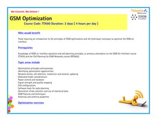 We Commit, We Deliver !


GSM Optimization
           Course Code: TTA90 Duration: 3 days ( 4 hours per day )

     Who would benefit

     Those requiring an introduction to the principles of GSM optimization and the techniques necessary to optimize the GSM air
     interface.

     Prerequisites

     Knowledge of GSM air i
     K    l d     f       i interface operation and cell planning principles, or previous attendance on the GSM Ai I
                                 f          i     d ll l i          i i l            i         d         h      Air Interface course
                                                                                                                         f
     (TTA70) and the Cell Planning for GSM Networks course (RP2602).

     Topic areas include

     Optimization principles and processes
     Identifying optimization opportunities
     Network access, cell selection, reselection and location updating
     Dedicated mode considerations
     Power control and handover
     S g a st e gt a d qua ty app g
     Signal strength and quality mapping
     Cell configurations
     Software tools for radio planning
     Generation of key statistics and use of statistical data
     GSM features and techniques
     Antennas and antenna properties

     Optimization exercises
 