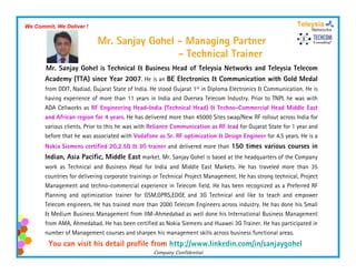 We Commit, We Deliver !

                            Mr. Sanjay Gohel - Managing Partner
                                             -T h i lT i
                                               Technical Trainer
       Mr. Sanjay Gohel is Technical & Business Head of Teleysia Networks and Teleysia Telecom
       Academy (TTA) since Year 2007. He is an BE Electronics & Communication with Gold Medal
       from DDIT, Nadiad, Gujarat State of India. He stood Gujarat 1st in Diploma Electronics & Communication. He is
       having experience of more than 11 years in India and Oversea Telecom Industry. Prior to TNPL he was with
       ADA Cellworks as RF Engineering Head-India (Technical Head) & Techno-Commercial Head Middle East
       and African region for 4 years. He has delivered more than 45000 Sites swap/New RF rollout across India for
                     g          y                                                p/
       various clients. Prior to this he was with Reliance Communication as RF lead for Gujarat State for 1 year and
       before that he was associated with Vodafone as Sr. RF optimization & Design Engineer for 4.5 years. He is a
       Nokia Siemens certified 2G,2.5G & 3G trainer and delivered more than 150 times various courses in
       Indian, A i P ifi Middl E market. Mr. Sanjay Gohel is based at the headquarters of the Company
       I di    Asia Pacific, Middle East
       work as Technical and Business Head for India and Middle East Markets. He has traveled more than 35
       countries for delivering corporate trainings or Technical Project Management. He has strong technical, Project
       Management and techno-commercial experience in Telecom field. He has been recognized as a Preferred RF
           g                              p                                          g
       Planning and optimization trainer for GSM,GPRS,EDGE and 3G Technical and like to teach and empower
       Telecom engineers. He has trained more than 2000 Telecom Engineers across industry. He has done his Small
       & Medium Business Management from IIM-Ahmedabad as well done his International Business Management
       from AMA Ahmedabad He has been certified as Nokia Siemens and Huawei 3G Trainer He has participated in
            AMA, Ahmedabad.                                                    Trainer.
       number of Management courses and sharpen his management skills across business functional areas.
        You can visit his detail profile from http://www.linkedin.com/in/sanjaygohel
                                                  Company Confidential
 