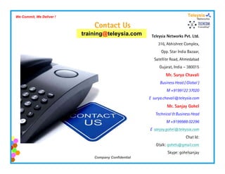 We Commit, We Deliver !

                              Contact Us
                          training@teleysia.com
                          t i i @t l     i            Teleysia Networks Pvt. Ltd.
                                                          316, Abhishree Complex,
                                                           Opp. Star India Bazaar,
                                                        Satellite Road, Ahmedabad
                                                          Gujarat, India – 380015
                                                              Mr. Surya Chavali
                                                           Business Head ( Global )
                                                               M +9199122 37020
                                                     E surya chavali@teleysia com
                                                       surya.chavali@teleysia.com
                                                               Mr. Sanjay Gohel
                                                        Technical & Business Head
                                                              M +9199988 02296
                                                     E sanjay.gohel@teleysia.com
                                                                          Chat Id:
                                                        Gtalk: gohels@gmail.com
                                                               Skype: gohelsanjay
                              Company Confidential
 