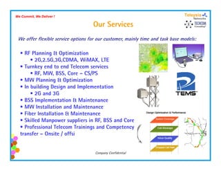 We Commit, We Deliver !

                                    Our Services
 We offer flexible service options for our customer, mainly time and task base models:

  • RF Planning & Optimization
       • 2G,2.5G,3G,CDMA, WiMAX, LTE
  • Turnkey end to end Telecom services
       • RF, MW, BSS, Core – CS/PS
  • MW Planning & Optimization
  • In building Design and Implementation
       • 2G and 3G
  • BSS Implementation & Maintenance
  • MW Installation and Maintenance
  • Fiber Installation & Maintenance
  • Skilled Manpower suppliers in RF, BSS and Core
  • Professional Telecom Trainings and Competency
  transfer – Onsite / offsi


                                     Company Confidential
 