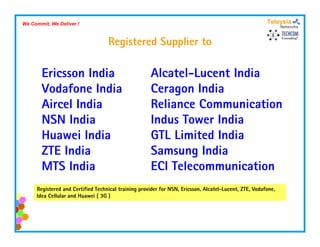 We Commit, We Deliver !



                                   Registered Supplier to
                                     g          pp

       Ericsson India                                Alcatel Lucent
                                                     Alcatel-Lucent India
       Vodafone India                                Ceragon India
       Aircel India                                  Reliance Communication
       NSN India                                     Indus Tower India
       Huawei India                                  GTL Limited India
       ZTE India                                     Samsung India
       MTS India                                     ECI Telecommunication
                                                       C e eco     u cat o
     Registered and Certified Technical training provider for NSN, Ericsson, Alcatel-Lucent, ZTE, Vodafone,
     Idea Cellular and Huawei ( 3G )
 
