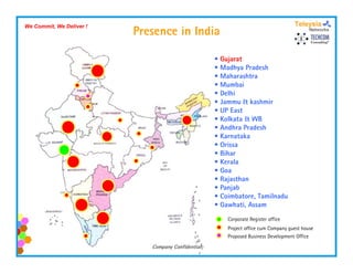 Presence in India
We Commit, We Deliver !




                                                    • Gujarat
                                                    • Madhya Pradesh
                                                    • Maharashtra
                                                    • Mumbai
                                                    • Delhi
                                                    • Jammu & kashmir
                                                    • UP East
                                                    • Kolkata & WB
                                                    • Andhra Pradesh
                                                    • Karnataka
                                                    • Orissa
                                                    • Bihar
                                                    • Kerala
                                                    • Goa
                                                    • Rajasthan
                                                    • Panjab
                                                    • Coimbatore, Tamilnadu
                                                    • Gawhati, Assam
                                                        Corporate Register office
                                                        Project office cum Company guest house
                                                        Proposed Business Development Office
                             Company Confidential
 